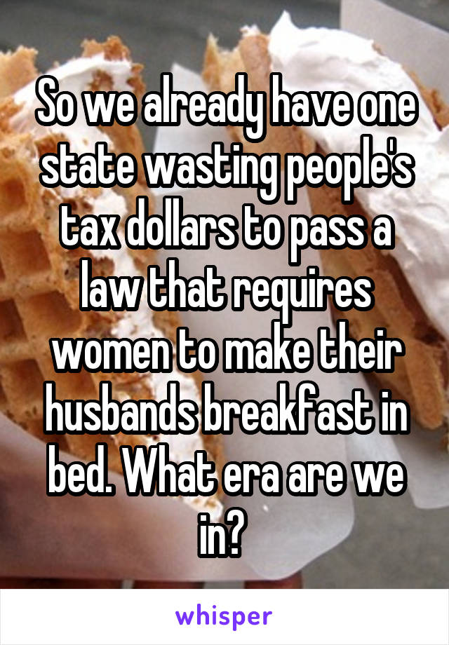 So we already have one state wasting people's tax dollars to pass a law that requires women to make their husbands breakfast in bed. What era are we in? 