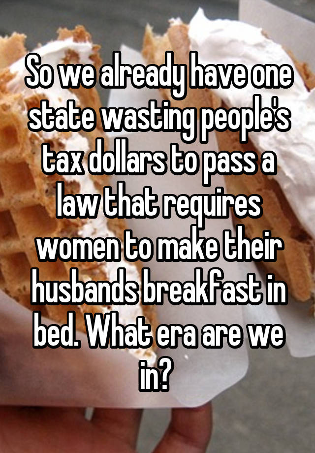 So we already have one state wasting people's tax dollars to pass a law that requires women to make their husbands breakfast in bed. What era are we in? 