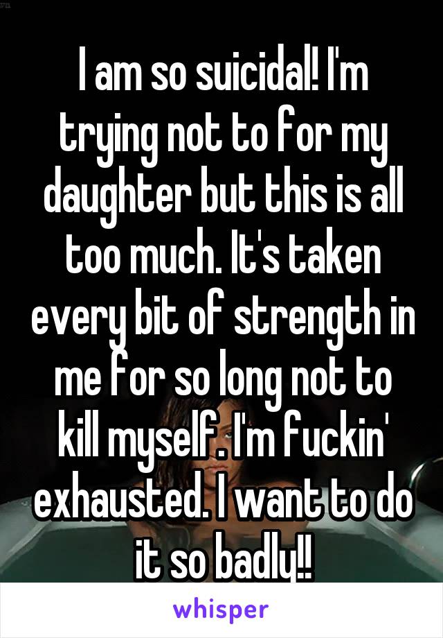 I am so suicidal! I'm trying not to for my daughter but this is all too much. It's taken every bit of strength in me for so long not to kill myself. I'm fuckin' exhausted. I want to do it so badly!!