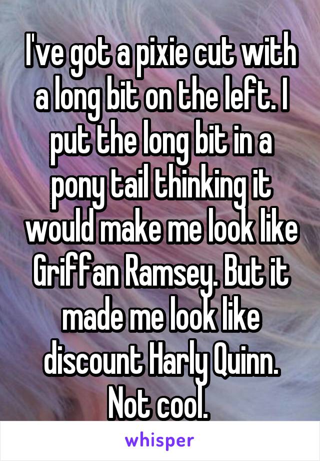 I've got a pixie cut with a long bit on the left. I put the long bit in a pony tail thinking it would make me look like Griffan Ramsey. But it made me look like discount Harly Quinn. Not cool. 