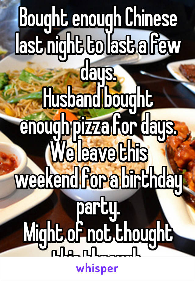 Bought enough Chinese last night to last a few days.
Husband bought enough pizza for days.
We leave this weekend for a birthday party.
Might of not thought this through.