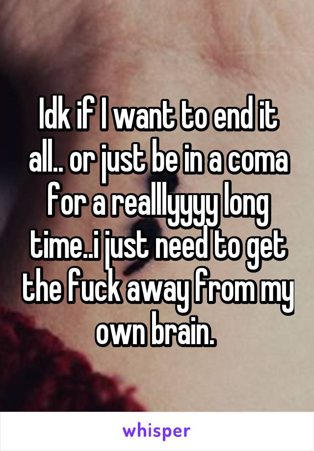 Idk if I want to end it all.. or just be in a coma for a realllyyyy long time..i just need to get the fuck away from my own brain. 