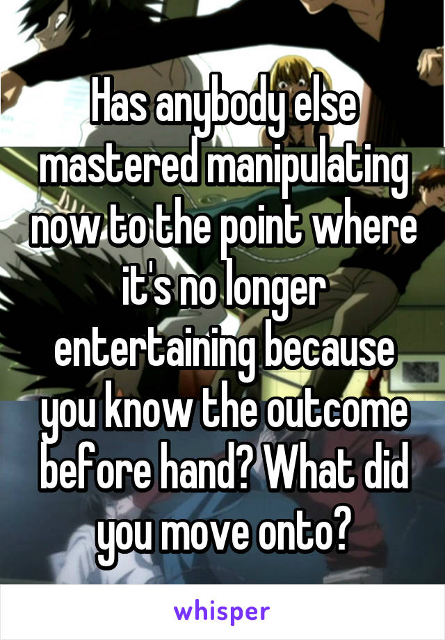 Has anybody else mastered manipulating now to the point where it's no longer entertaining because you know the outcome before hand? What did you move onto?