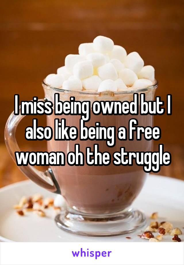 I miss being owned but I also like being a free woman oh the struggle