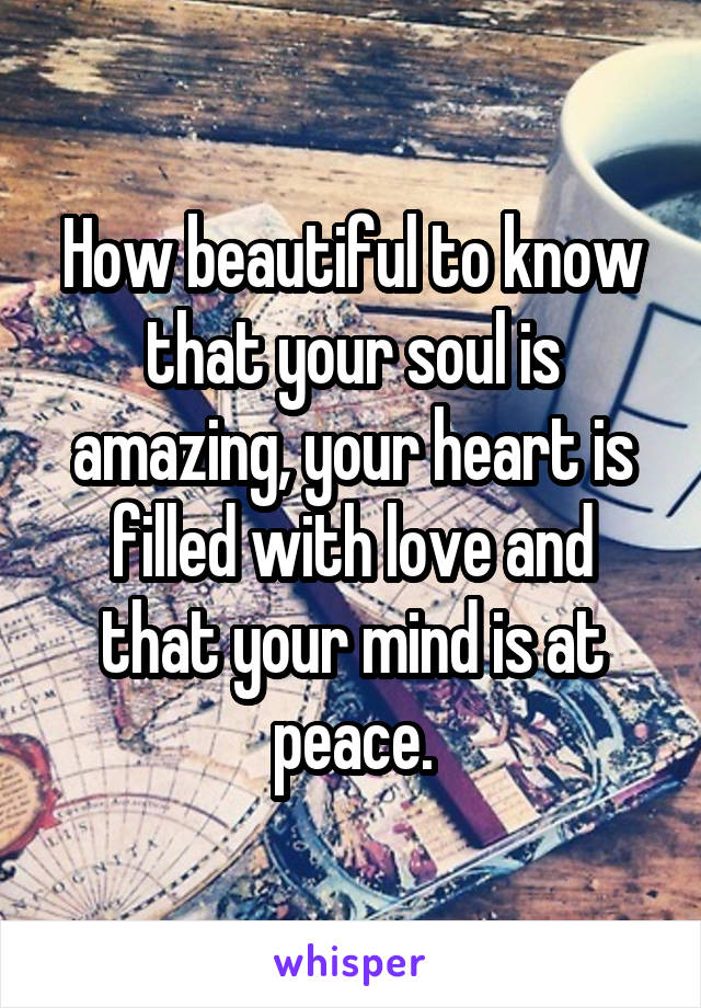 How beautiful to know that your soul is amazing, your heart is filled with love and that your mind is at peace.