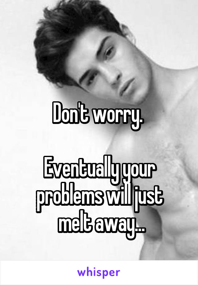 

Don't worry. 

Eventually your problems will just
  melt away... 