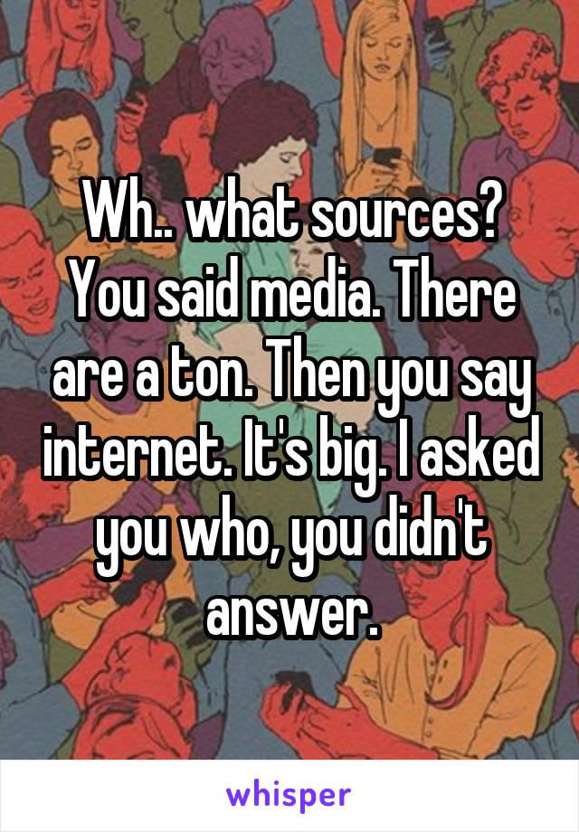 Wh.. what sources? You said media. There are a ton. Then you say internet. It's big. I asked you who, you didn't answer.