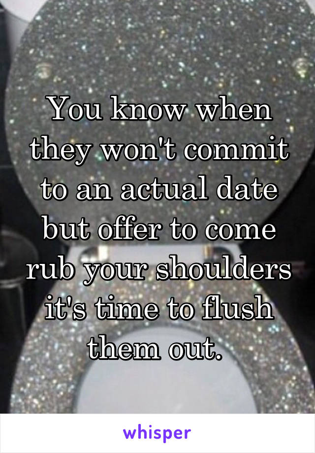 You know when they won't commit to an actual date but offer to come rub your shoulders it's time to flush them out. 