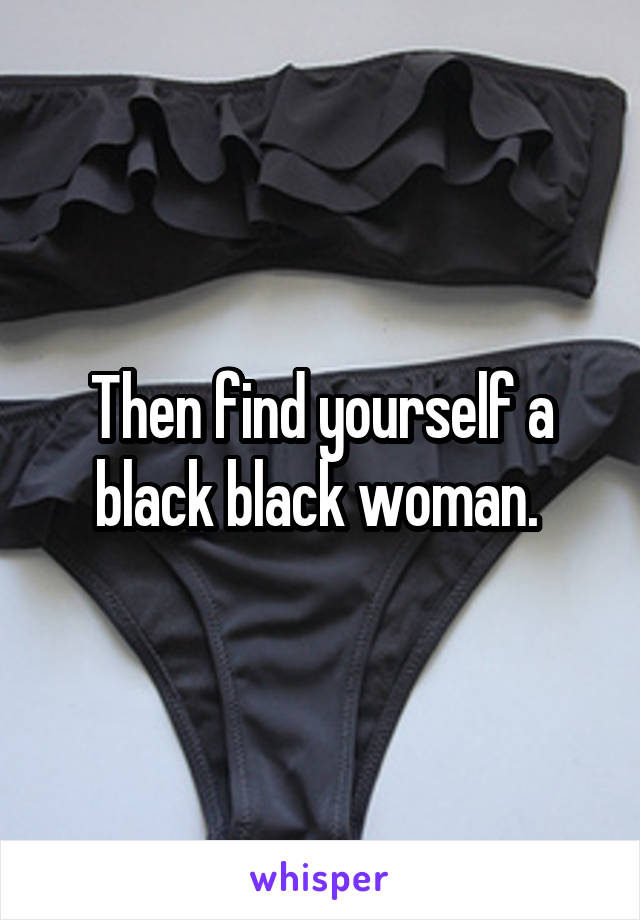 Then find yourself a black black woman. 