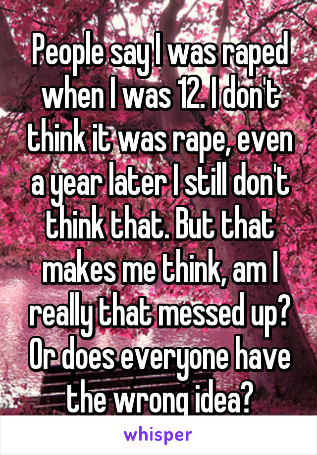 People say I was raped when I was 12. I don't think it was rape, even a year later I still don't think that. But that makes me think, am I really that messed up? Or does everyone have the wrong idea?