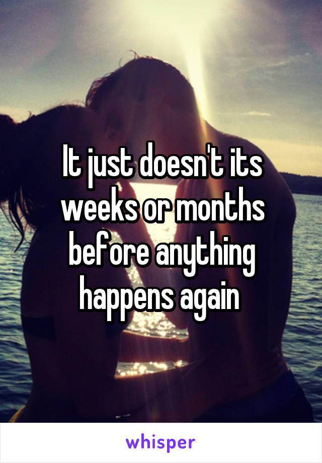 It just doesn't its weeks or months before anything happens again 