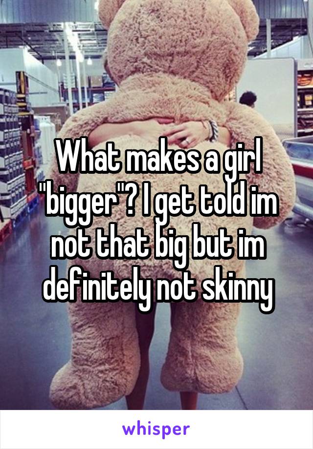 What makes a girl "bigger"? I get told im not that big but im definitely not skinny