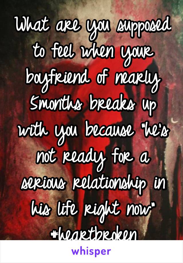 What are you supposed to feel when your boyfriend of nearly 5months breaks up with you because "he's not ready for a serious relationship in his life right now" #heartbroken