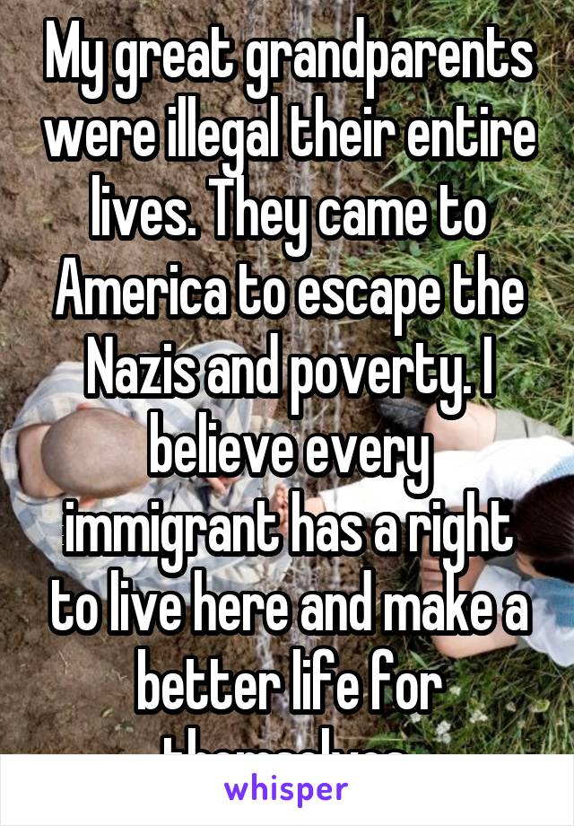 My great grandparents were illegal their entire lives. They came to America to escape the Nazis and poverty. I believe every immigrant has a right to live here and make a better life for themselves.