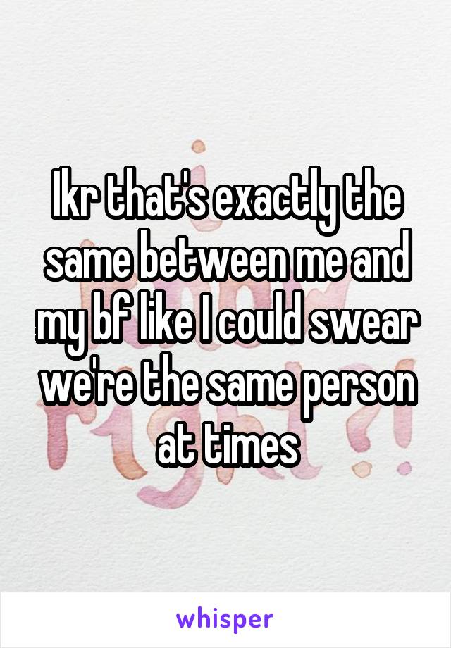 Ikr that's exactly the same between me and my bf like I could swear we're the same person at times