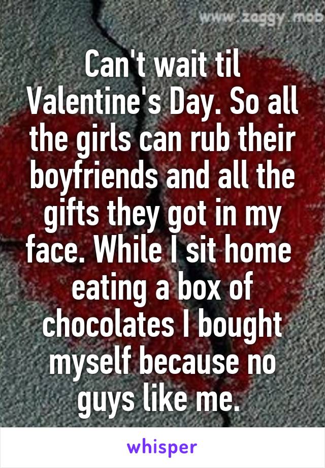 Can't wait til Valentine's Day. So all the girls can rub their boyfriends and all the gifts they got in my face. While I sit home 
eating a box of chocolates I bought myself because no guys like me. 