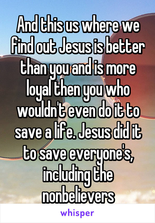 And this us where we find out Jesus is better than you and is more loyal then you who wouldn't even do it to save a life. Jesus did it to save everyone's, including the nonbelievers