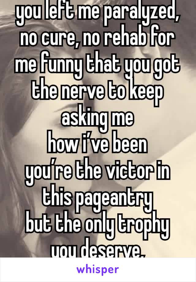 you left me paralyzed, no cure, no rehab for me funny that you got the nerve to keep asking me
how i’ve been
you’re the victor in this pageantry
but the only trophy you deserve, catastrophe 