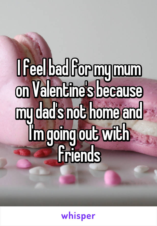 I feel bad for my mum on Valentine's because my dad's not home and I'm going out with friends