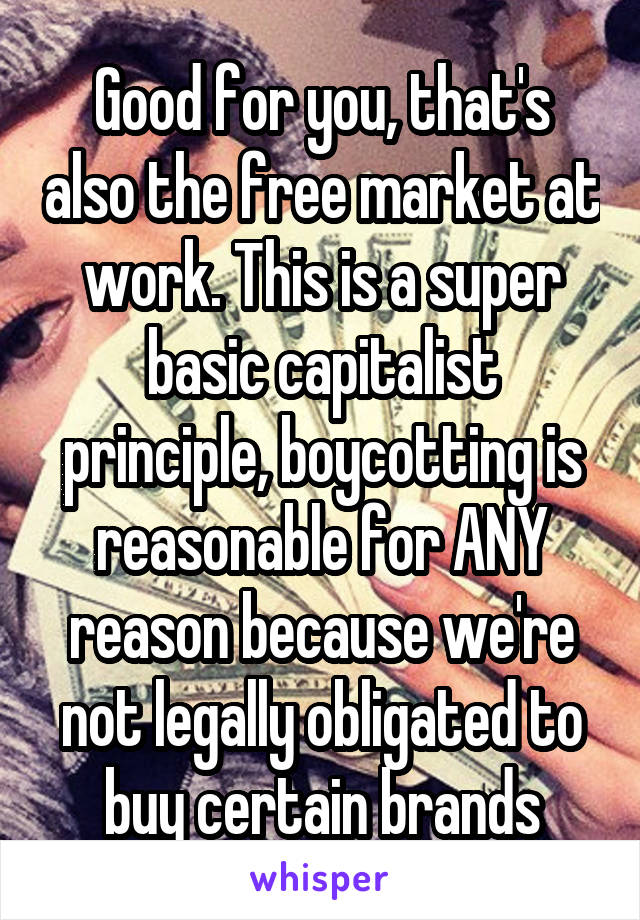 Good for you, that's also the free market at work. This is a super basic capitalist principle, boycotting is reasonable for ANY reason because we're not legally obligated to buy certain brands