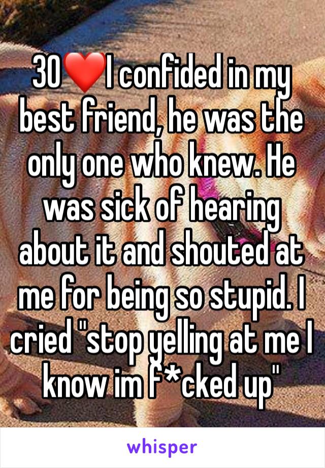 30❤I confided in my best friend, he was the only one who knew. He was sick of hearing about it and shouted at me for being so stupid. I  cried "stop yelling at me I know im f*cked up"