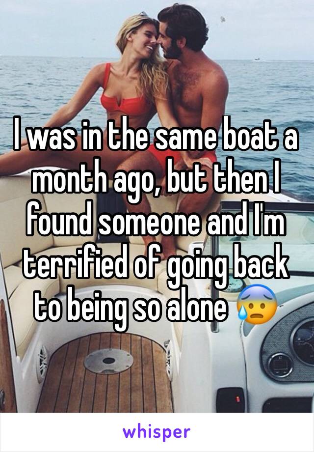 I was in the same boat a month ago, but then I found someone and I'm terrified of going back to being so alone 😰