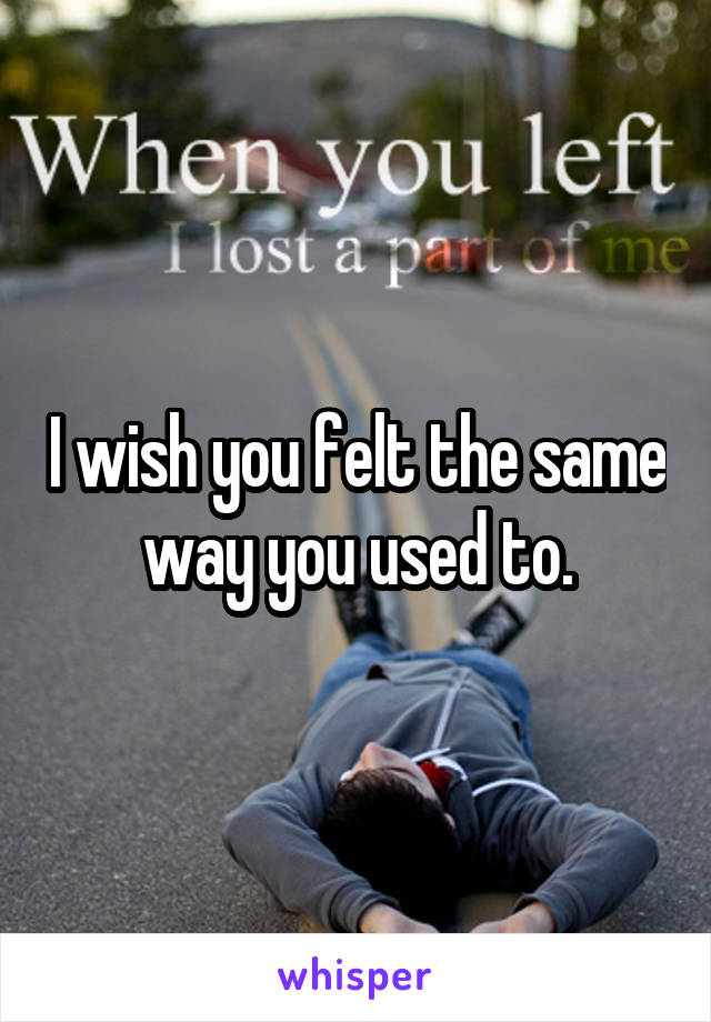 I wish you felt the same way you used to.