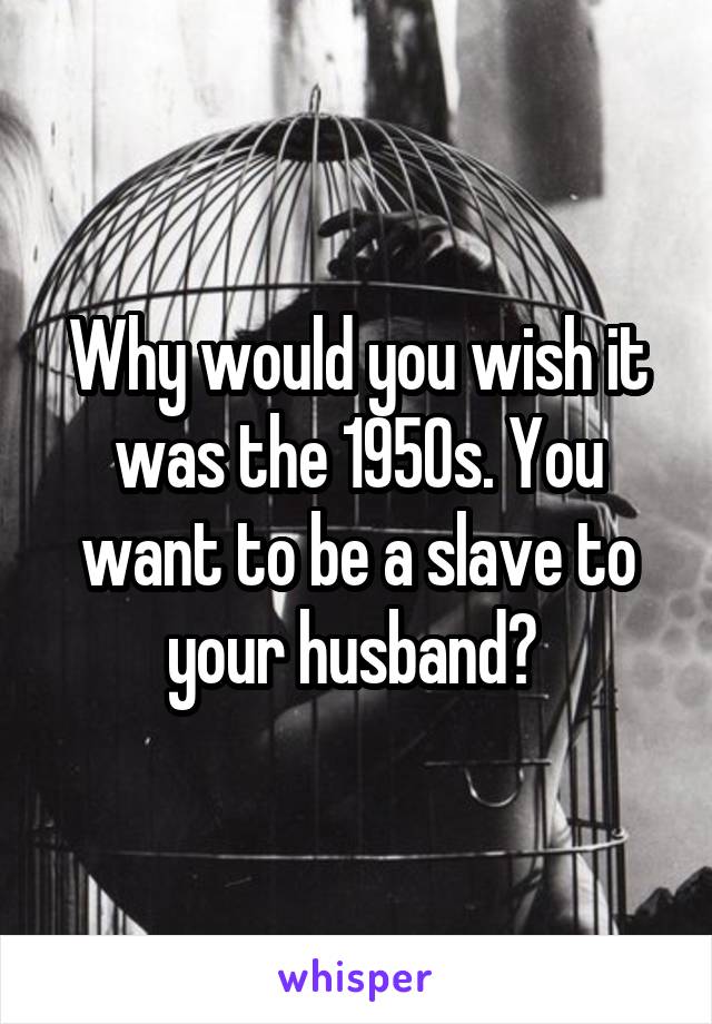 Why would you wish it was the 1950s. You want to be a slave to your husband? 