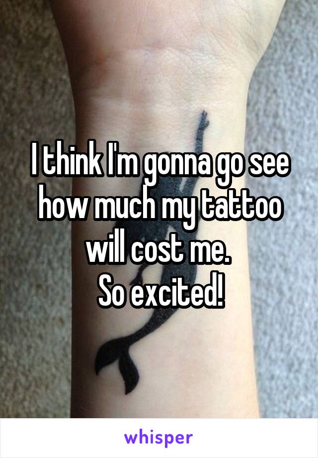 I think I'm gonna go see how much my tattoo will cost me. 
So excited!