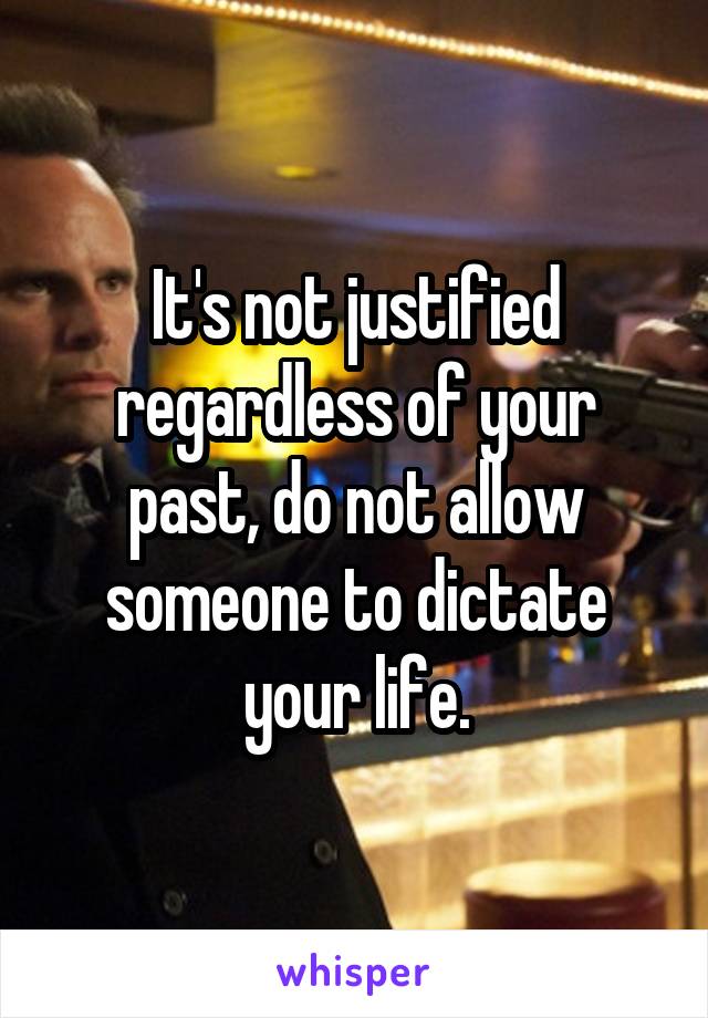 It's not justified regardless of your past, do not allow someone to dictate your life.