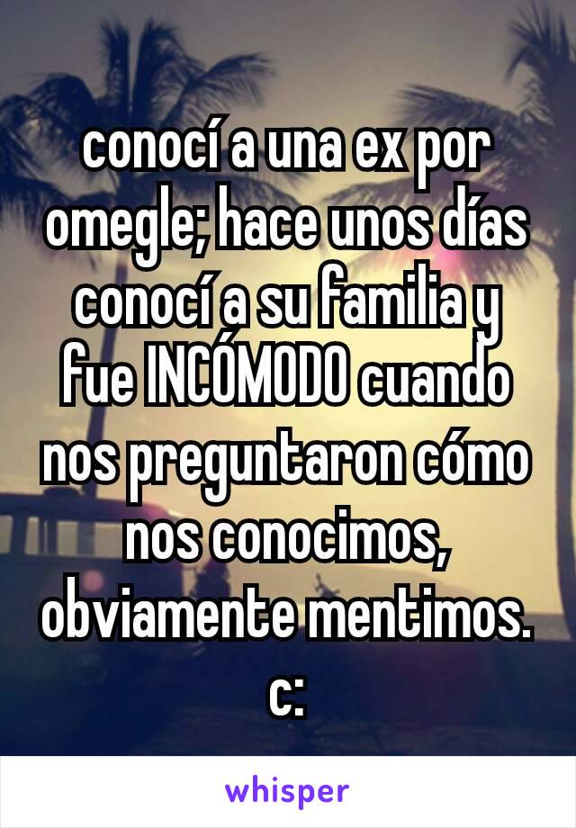 conocí a una ex por omegle; hace unos días conocí a su familia y fue INCÓMODO cuando nos preguntaron cómo nos conocimos, obviamente mentimos. c: