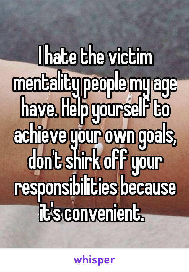 I hate the victim mentality people my age have. Help yourself to achieve your own goals, don't shirk off your responsibilities because it's convenient.  