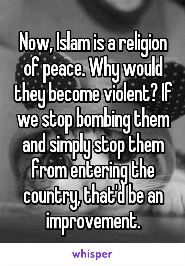 Now, Islam is a religion of peace. Why would they become violent? If we stop bombing them and simply stop them from entering the country, that'd be an improvement.