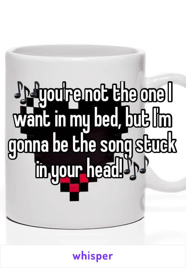 🎶you're not the one I want in my bed, but I'm gonna be the song stuck in your head!🎶