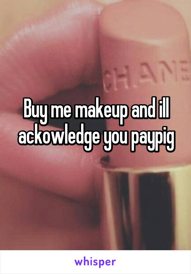 Buy me makeup and ill ackowledge you paypig
