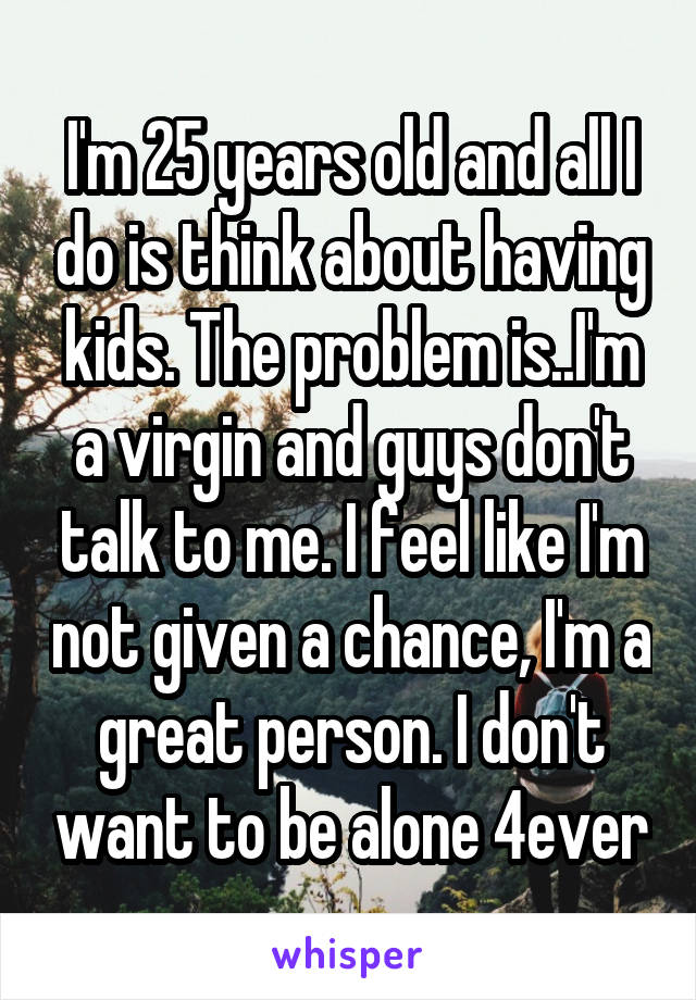 I'm 25 years old and all I do is think about having kids. The problem is..I'm a virgin and guys don't talk to me. I feel like I'm not given a chance, I'm a great person. I don't want to be alone 4ever