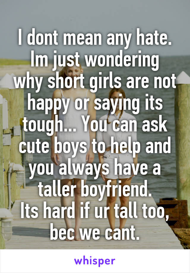 I dont mean any hate.
Im just wondering why short girls are not happy or saying its tough... You can ask cute boys to help and you always have a taller boyfriend.
Its hard if ur tall too, bec we cant.