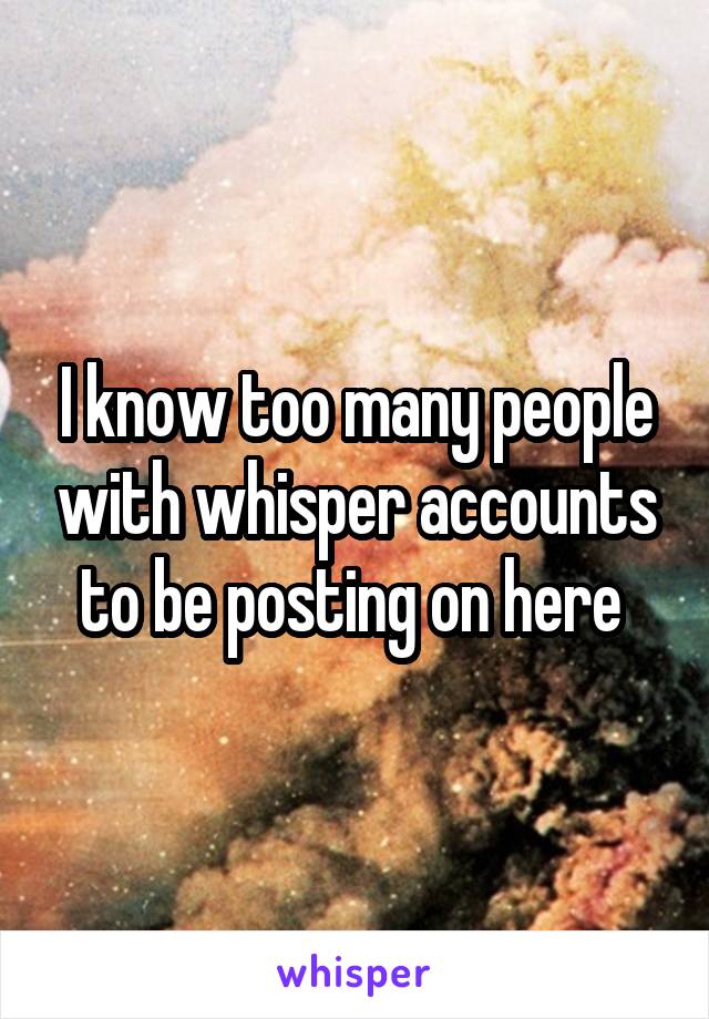 I know too many people with whisper accounts to be posting on here 