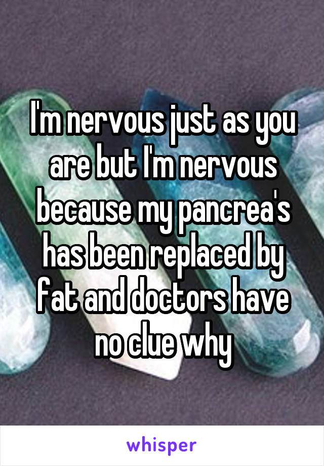 I'm nervous just as you are but I'm nervous because my pancrea's has been replaced by fat and doctors have no clue why