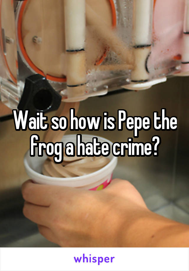 Wait so how is Pepe the frog a hate crime?