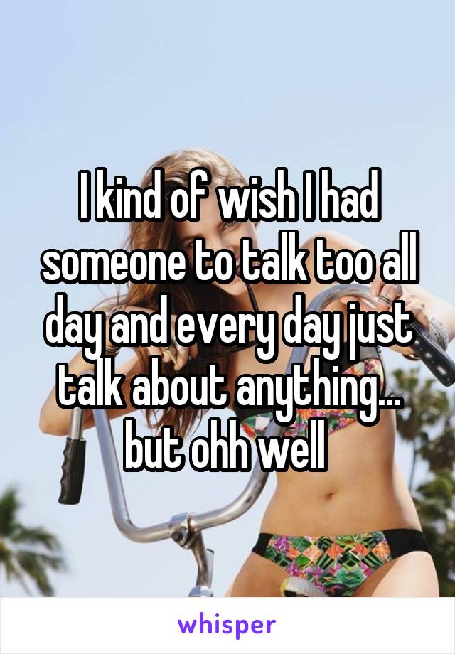 I kind of wish I had someone to talk too all day and every day just talk about anything... but ohh well 