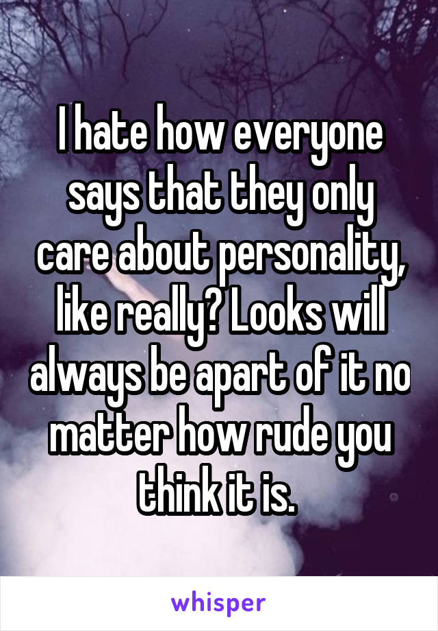 I hate how everyone says that they only care about personality, like really? Looks will always be apart of it no matter how rude you think it is. 