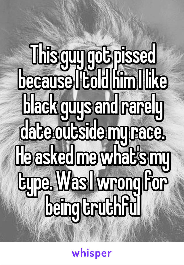 This guy got pissed because I told him I like black guys and rarely date outside my race. He asked me what's my type. Was I wrong for being truthful