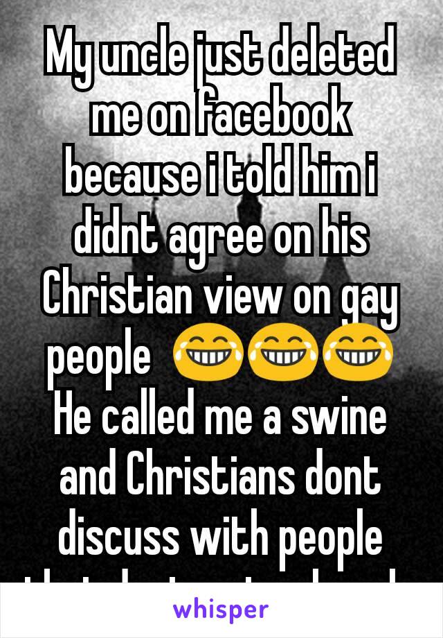 My uncle just deleted me on facebook because i told him i didnt agree on his Christian view on gay people  😂😂😂
He called me a swine and Christians dont discuss with people that dont go to church 