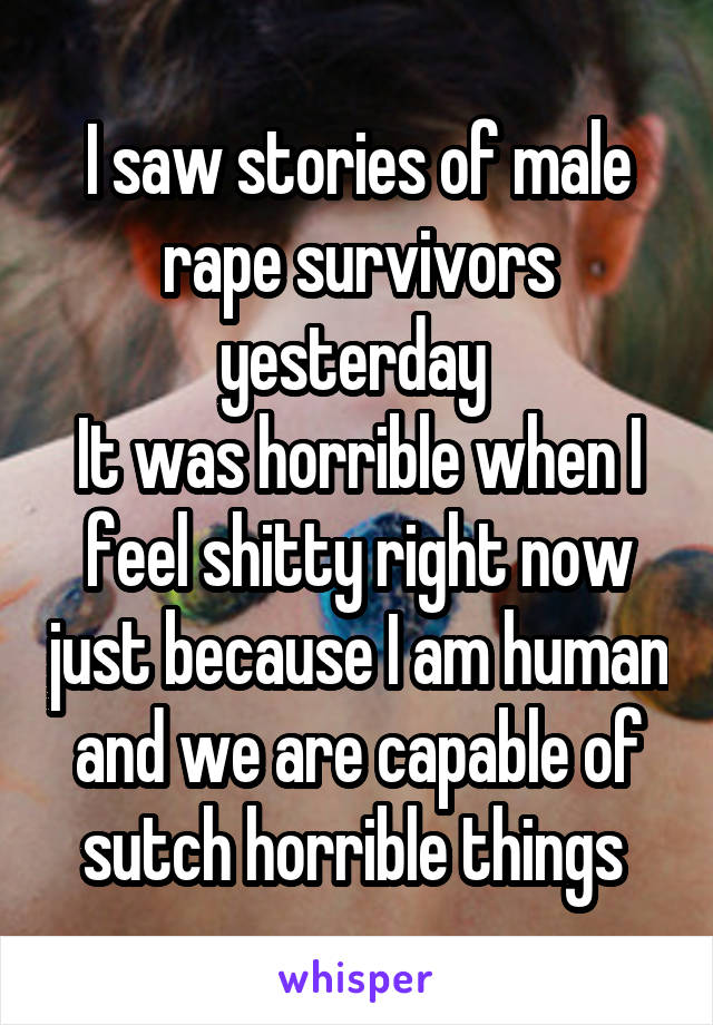 I saw stories of male rape survivors yesterday 
It was horrible when I feel shitty right now just because I am human and we are capable of sutch horrible things 