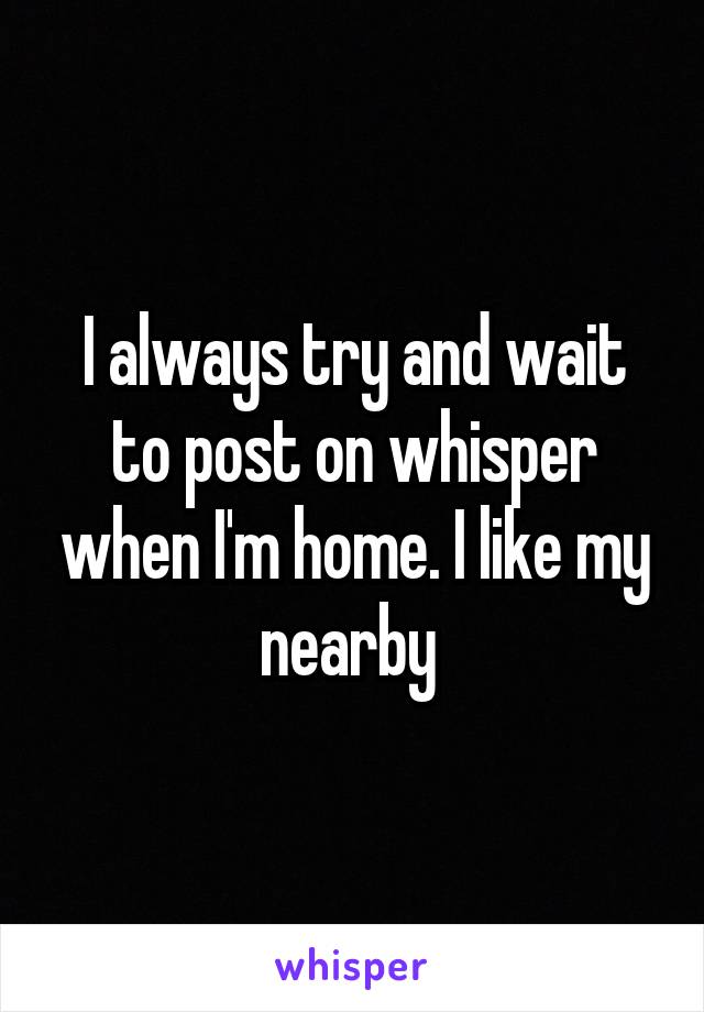 I always try and wait to post on whisper when I'm home. I like my nearby 