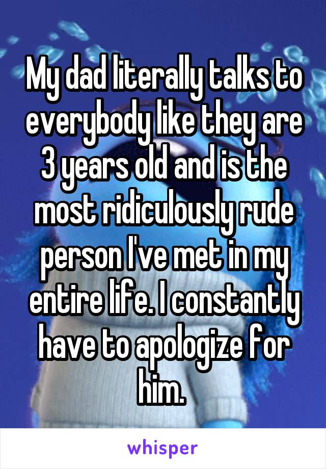 My dad literally talks to everybody like they are 3 years old and is the most ridiculously rude person I've met in my entire life. I constantly have to apologize for him. 