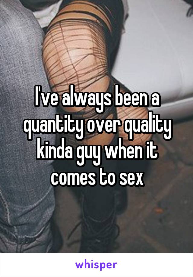 I've always been a quantity over quality kinda guy when it comes to sex