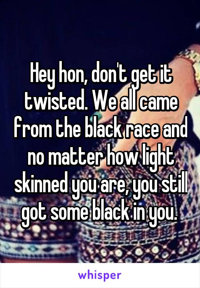 Hey hon, don't get it twisted. We all came from the black race and no matter how light skinned you are, you still got some black in you. 