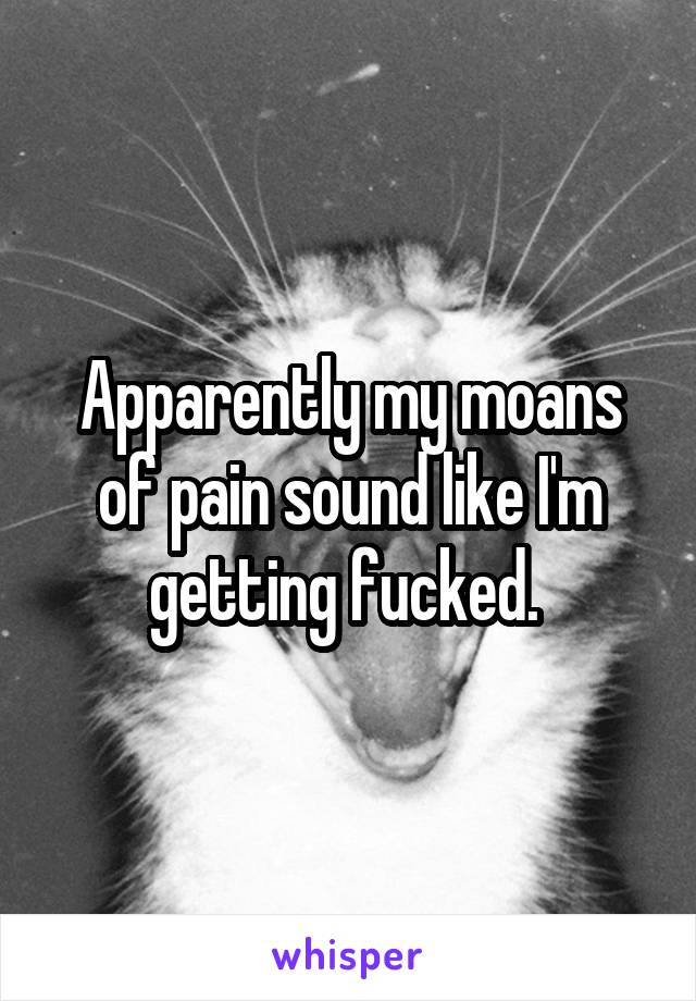 Apparently my moans of pain sound like I'm getting fucked. 